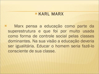 KARL MARX Marx pensa a educação como parte da superestrutura e que foi por muito usada como forma de controle social pelas classes dominantes. Na sua visão a educação deveria ser igualitária. Educar o homem seria fazê-lo consciente de sua classe. 