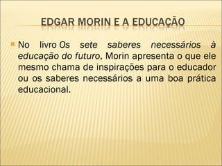 No livro  Os sete saberes necessários à educação do futuro , Morin apresenta o que ele mesmo chama de inspirações para o educador ou os saberes necessários a uma boa prática educacional. 