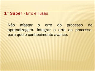 1º Saber  - Erro e ilusão Não afastar o erro do processo de aprendizagem. Integrar o erro ao processo, para que o conhecimento avance. 