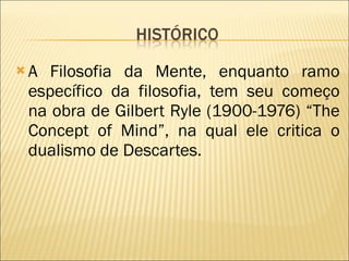 A Filosofia da Mente, enquanto ramo específico da filosofia, tem seu começo na obra de Gilbert Ryle (1900-1976) “The Concept of Mind”, na qual ele critica o dualismo de Descartes. 