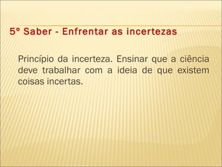 5º Saber - Enfrentar as incertezas Princípio da incerteza. Ensinar que a ciência deve trabalhar com a ideia de que existem coisas incertas. 