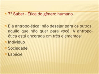 7º Saber - Ética do gênero humano É a antropo-ética: não desejar para os outros, aquilo que não quer para você. A antropo-ética está ancorada em três elementos: Indivíduo Sociedade Espécie 