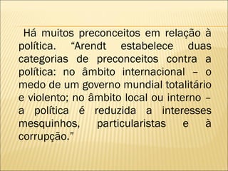 Há muitos preconceitos em relação à política. “Arendt estabelece duas categorias de preconceitos contra a política: no âmbito internacional – o medo de um governo mundial totalitário e violento; no âmbito local ou interno – a política é reduzida a interesses mesquinhos, particularistas e à corrupção.” 