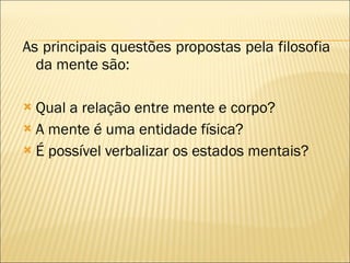 As principais questões propostas pela filosofia da mente são: Qual a relação entre mente e corpo? A mente é uma entidade física? É possível verbalizar os estados mentais? 