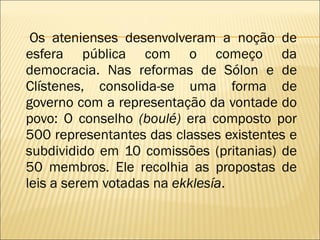 Os atenienses desenvolveram a noção de esfera pública com o começo da democracia. Nas reformas de Sólon e de Clístenes, consolida-se uma forma de governo com a representação da vontade do povo: O conselho  (boulé)  era composto por 500 representantes das classes existentes e subdividido em 10 comissões (pritanias) de 50 membros. Ele recolhia as propostas de leis a serem votadas na  ekklesía . 