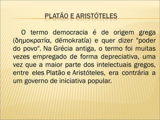 O termo democracia é de origem grega (δημοκρατία, dēmokratía) e quer dizer "poder do povo".   Na Grécia antiga, o termo foi muitas vezes empregado de forma depreciativa, uma vez que a maior parte dos intelectuais gregos, entre eles Platão e Aristóteles, era contrária a um governo de iniciativa popular. 