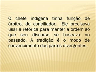 O chefe indígena tinha função de árbitro, de conciliador.  Ele precisava usar a retórica para manter a ordem só que seu discurso se baseava no passado. A tradição é o modo de convencimento das partes divergentes. 