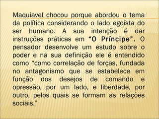 Maquiavel chocou porque abordou o tema da política considerando o lado egoísta do ser humano. A sua intenção é dar instruções práticas em  “O Príncipe”.  O pensador desenvolve um estudo sobre o poder e na sua definição ele é entendido como “como correlação de forças, fundada no antagonismo que se estabelece em função dos desejos de comando e opressão, por um lado, e liberdade, por outro, pelos quais se formam as relações sociais.”  