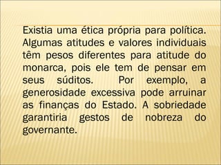 Existia uma ética própria para política. Algumas atitudes e valores individuais têm pesos diferentes para atitude do monarca, pois ele tem de pensar em seus súditos.  Por exemplo, a generosidade excessiva pode arruinar as finanças do Estado. A sobriedade garantiria gestos de nobreza do governante. 