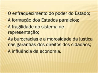 O enfraquecimento do poder do Estado; A formação dos Estados paralelos; A fragilidade do sistema de representação; As burocracias e a morosidade da justiça nas garantias dos direitos dos cidadãos; A influência da economia. 