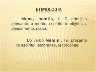   Mens, mentis , f. O princípio pensante, a mente, espírito, inteligência, pensamento, razão.  Do verbo  Mémini . Ter presente no espírito, lembrar-se, recordar-se. 