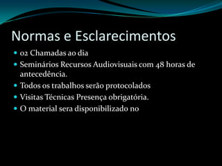 Normas e Esclarecimentos02 Chamadas ao diaSeminários Recursos Audiovisuais com 48 horas de antecedência.Todos os trabalhos serão protocoladosVisitas Técnicas Presença obrigatória. O material sera disponibilizado no