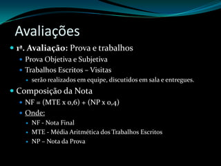 Avaliações1ª. Avaliação: Prova e trabalhosProva Objetiva e SubjetivaTrabalhos Escritos – Visitas serão realizados em equipe, discutidos em sala e entregues.Composição da NotaNF = (MTE x 0,6) + (NP x 0,4)Onde:NF - Nota FinalMTE - Média Aritmética dos Trabalhos EscritosNP – Nota da Prova