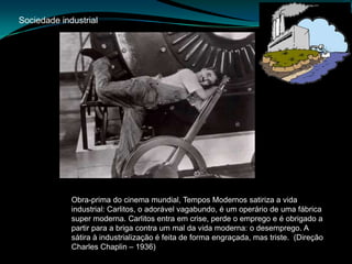 Sociedade industrialObra-prima do cinema mundial, Tempos Modernos satiriza a vida industrial: Carlitos, o adorável vagabundo, é um operário de uma fábrica super moderna. Carlitos entra em crise, perde o emprego e é obrigado a partir para a briga contra um mal da vida moderna: o desemprego. A sátira à industrialização é feita de forma engraçada, mas triste.  (Direção Charles Chaplin – 1936)