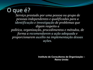 O que é?Serviço prestado por uma pessoa ou grupo de pessoas independentes e qualificadas para a identificação e investigação de problemas que digam respeito a política, organização, procedimentos e métodos, de forma a recomendarem a ação adequada e proporcionarem auxílio na implementação dessas ações.Instituto de Consultores de Organização – Reino Unido