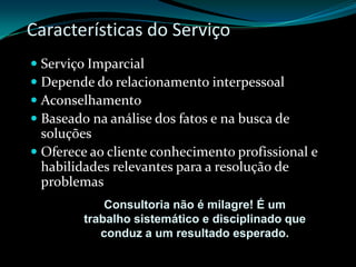 Características do ServiçoServiço ImparcialDepende do relacionamento interpessoalAconselhamentoBaseado na análise dos fatos e na busca de soluçõesOferece ao cliente conhecimento profissional e habilidades relevantes para a resolução de problemasConsultoria não é milagre! É um trabalho sistemático e disciplinado que conduz a um resultado esperado.