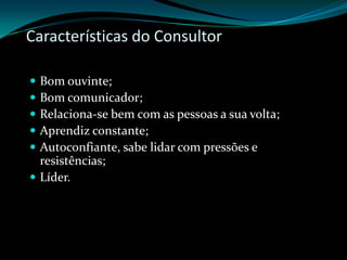 Características do ConsultorBom ouvinte;Bom comunicador;Relaciona-se bem com as pessoas a sua volta;Aprendiz constante;Autoconfiante, sabe lidar com pressões e resistências;Líder.