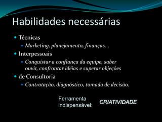 Habilidades necessáriasTécnicasMarketing, planejamento, finanças...InterpessoaisConquistar a confiança da equipe, saber ouvir, confrontar idéias e superar objeçõesde ConsultoriaContratação, diagnóstico, tomada de decisão.Ferramenta indispensável:CRIATIVIDADE