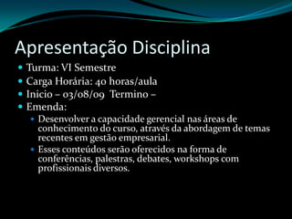 Apresentação DisciplinaTurma: VI SemestreCarga Horária: 40 horas/aulaInicio – 03/08/09  Termino – Emenda: Desenvolver a capacidade gerencial nas áreas de conhecimento do curso, através da abordagem de temas recentes em gestão empresarial. Esses conteúdos serão oferecidos na forma de conferências, palestras, debates, workshops com profissionais diversos.