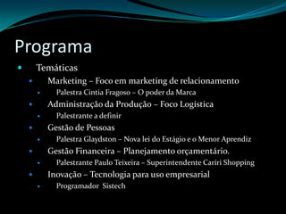 ProgramaTemáticasMarketing – Foco em marketing de relacionamentoPalestra Cintia Fragoso – O poder da MarcaAdministração da Produção – Foco LogísticaPalestrante a definirGestão de PessoasPalestra Glaydston – Nova lei do Estágio e o Menor AprendizGestão Financeira – Planejamento orçamentário.Palestrante Paulo Teixeira – Superintendente Cariri ShoppingInovação – Tecnologia para uso empresarialProgramador  Sistech
