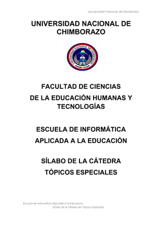 Universidad Nacional de Chimborazo
Escuela de Informática Aplicada a la Educación.
Sílabo de la Cátedra de Tópicos Especiales.
UNIVERSIDAD NACIONAL DE
CHIMBORAZO
FACULTAD DE CIENCIAS
DE LA EDUCACIÓN HUMANAS Y
TECNOLOGÍAS
ESCUELA DE INFORMÁTICA
APLICADA A LA EDUCACIÓN
SÍLABO DE LA CÁTEDRA
TÓPICOS ESPECIALES
 