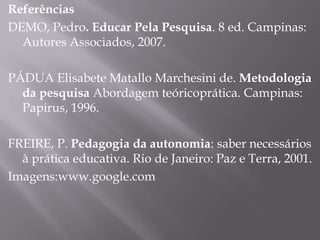 Referências
DEMO, Pedro. Educar Pela Pesquisa. 8 ed. Campinas:
Autores Associados, 2007.
PÁDUA Elisabete Matallo Marchesini de. Metodologia
da pesquisa Abordagem teóricoprática. Campinas:
Papirus, 1996.
FREIRE, P. Pedagogia da autonomia: saber necessários
à prática educativa. Rio de Janeiro: Paz e Terra, 2001.
Imagens:www.google.com
 