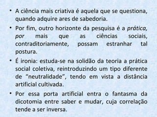 • A ciência mais criativa é aquela que se questiona,
quando adquire ares de sabedoria.
• Por fim, outro horizonte da pesquisa é a prática,
por mais que as ciências sociais,
contraditoriamente, possam estranhar tal
postura.
• É ironia: estuda-se na solidão da teoria a prática
social coletiva, reintroduzindo um tipo diferente
de “neutralidade”, tendo em vista a distância
artificial cultivada.
• Por essa porta artificial entra o fantasma da
dicotomia entre saber e mudar, cuja correlação
tende a ser inversa.
 