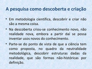 A pesquisa como descoberta e criação
• Em metodologia científica, descobrir e criar não
são a mesma coisa.
• Na descoberta criou-se conhecimento novo, não
realidade nova, embora a partir daí se possa
inventar usos novos do conhecimento.
• Parte-se do ponto de vista de que a ciência tem
como proposta, no quadro da neutralidade
metodológica, descobrir estruturas dadas da
realidade, que são formas não-históricas por
definição.
 