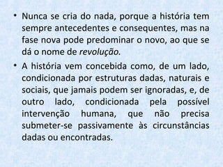 • Nunca se cria do nada, porque a história tem
sempre antecedentes e consequentes, mas na
fase nova pode predominar o novo, ao que se
dá o nome de revolução.
• A história vem concebida como, de um lado,
condicionada por estruturas dadas, naturais e
sociais, que jamais podem ser ignoradas, e, de
outro lado, condicionada pela possível
intervenção humana, que não precisa
submeter-se passivamente às circunstâncias
dadas ou encontradas.
 