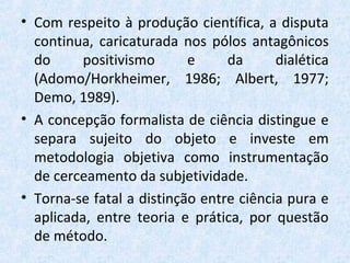 • Com respeito à produção científica, a disputa
continua, caricaturada nos pólos antagônicos
do positivismo e da dialética
(Adomo/Horkheimer, 1986; Albert, 1977;
Demo, 1989).
• A concepção formalista de ciência distingue e
separa sujeito do objeto e investe em
metodologia objetiva como instrumentação
de cerceamento da subjetividade.
• Torna-se fatal a distinção entre ciência pura e
aplicada, entre teoria e prática, por questão
de método.
 