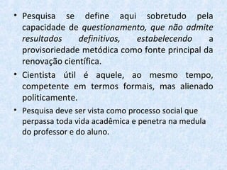 • Pesquisa se define aqui sobretudo pela
capacidade de questionamento, que não admite
resultados definitivos, estabelecendo a
provisoriedade metódica como fonte principal da
renovação científica.
• Cientista útil é aquele, ao mesmo tempo,
competente em termos formais, mas alienado
politicamente.
• Pesquisa deve ser vista como processo social que
perpassa toda vida acadêmica e penetra na medula
do professor e do aluno.
 
