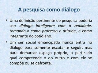 A pesquisa como diálogo
• Uma definição pertinente de pesquisa poderia
ser: diálogo inteligente com a realidade,
tomando-o como processo e atitude, e como
integrante do cotidiano.
• Um ser social emancipado nunca entra no
diálogo para somente escutar e seguir, mas
para demarcar espaço próprio, a partir do
qual compreende o do outro e com ele se
compõe ou se defronta.
 