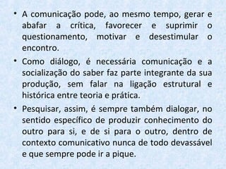 • A comunicação pode, ao mesmo tempo, gerar e
abafar a crítica, favorecer e suprimir o
questionamento, motivar e desestimular o
encontro.
• Como diálogo, é necessária comunicação e a
socialização do saber faz parte integrante da sua
produção, sem falar na ligação estrutural e
histórica entre teoria e prática.
• Pesquisar, assim, é sempre também dialogar, no
sentido específico de produzir conhecimento do
outro para si, e de si para o outro, dentro de
contexto comunicativo nunca de todo devassável
e que sempre pode ir a pique.
 