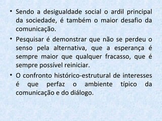 • Sendo a desigualdade social o ardil principal
da sociedade, é também o maior desafio da
comunicação.
• Pesquisar é demonstrar que não se perdeu o
senso pela alternativa, que a esperança é
sempre maior que qualquer fracasso, que é
sempre possível reiniciar.
• O confronto histórico-estrutural de interesses
é que perfaz o ambiente típico da
comunicação e do diálogo.
 