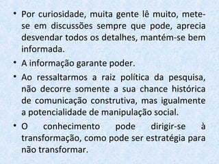 • Por curiosidade, muita gente lê muito, mete-
se em discussões sempre que pode, aprecia
desvendar todos os detalhes, mantém-se bem
informada.
• A informação garante poder.
• Ao ressaltarmos a raiz política da pesquisa,
não decorre somente a sua chance histórica
de comunicação construtiva, mas igualmente
a potencialidade de manipulação social.
• O conhecimento pode dirigir-se à
transformação, como pode ser estratégia para
não transformar.
 