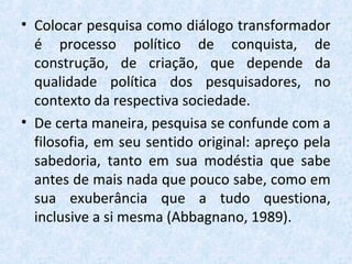 • Colocar pesquisa como diálogo transformador
é processo político de conquista, de
construção, de criação, que depende da
qualidade política dos pesquisadores, no
contexto da respectiva sociedade.
• De certa maneira, pesquisa se confunde com a
filosofia, em seu sentido original: apreço pela
sabedoria, tanto em sua modéstia que sabe
antes de mais nada que pouco sabe, como em
sua exuberância que a tudo questiona,
inclusive a si mesma (Abbagnano, 1989).
 