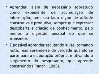 • Aprender, além de necessário sobretudo
como expediente de acumulação de
informação, tem seu lado digno de atitude
construtiva e produtiva, sempre que expressar
descoberta e criação de conhecimento, pelo
menos a digestão pessoal do que se
transmite.
• É possível aprender escutando aulas, tomando
nota, mas aprende-se de verdade quando se
parte para a elaboração própria, motivando o
surgimento do pesquisador, que aprende
construindo (Franchi, 1988).
 