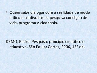 • Quem sabe dialogar com a realidade de modo
crítico e criativo faz da pesquisa condição de
vida, progresso e cidadania.
DEMO, Pedro. Pesquisa: princípio científico e
educativo. São Paulo: Cortez, 2006, 12ª ed.
 