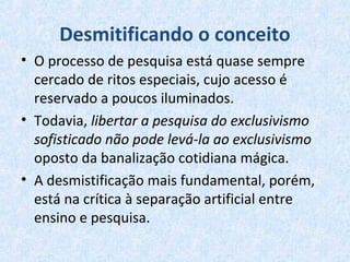 Desmitificando o conceito
• O processo de pesquisa está quase sempre
cercado de ritos especiais, cujo acesso é
reservado a poucos iluminados.
• Todavia, libertar a pesquisa do exclusivismo
sofisticado não pode levá-la ao exclusivismo
oposto da banalização cotidiana mágica.
• A desmistificação mais fundamental, porém,
está na crítica à separação artificial entre
ensino e pesquisa.
 