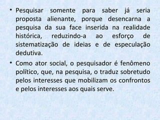 • Pesquisar somente para saber já seria
proposta alienante, porque desencarna a
pesquisa da sua face inserida na realidade
histórica, reduzindo-a ao esforço de
sistematização de ideias e de especulação
dedutiva.
• Como ator social, o pesquisador é fenômeno
político, que, na pesquisa, o traduz sobretudo
pelos interesses que mobilizam os confrontos
e pelos interesses aos quais serve.
 