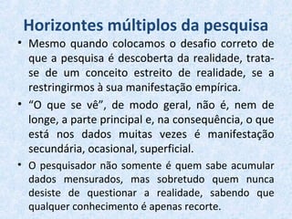 Horizontes múltiplos da pesquisa
• Mesmo quando colocamos o desafio correto de
que a pesquisa é descoberta da realidade, trata-
se de um conceito estreito de realidade, se a
restringirmos à sua manifestação empírica.
• “O que se vê”, de modo geral, não é, nem de
longe, a parte principal e, na consequência, o que
está nos dados muitas vezes é manifestação
secundária, ocasional, superficial.
• O pesquisador não somente é quem sabe acumular
dados mensurados, mas sobretudo quem nunca
desiste de questionar a realidade, sabendo que
qualquer conhecimento é apenas recorte.
 