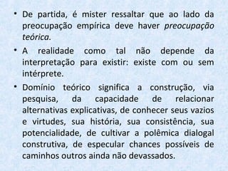 • De partida, é mister ressaltar que ao lado da
preocupação empírica deve haver preocupação
teórica.
• A realidade como tal não depende da
interpretação para existir: existe com ou sem
intérprete.
• Domínio teórico significa a construção, via
pesquisa, da capacidade de relacionar
alternativas explicativas, de conhecer seus vazios
e virtudes, sua história, sua consistência, sua
potencialidade, de cultivar a polêmica dialogal
construtiva, de especular chances possíveis de
caminhos outros ainda não devassados.
 