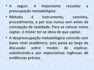 • A seguir, é importante ressaltar a
preocupação metodológica.
• Método é instrumento, caminho,
procedimento, e por isso nunca vem antes da
concepção de realidade. Para se colocar como
captar, é mister ter-se ideia do que captar.
• A despreocupação metodológica coincide com
baixo nível acadêmico, pois passa ao largo da
discussão sobre modos de explicar,
substituindo-a por expectativas ingênuas de
evidências prévias.
 