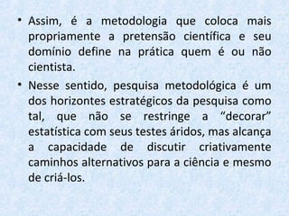 • Assim, é a metodologia que coloca mais
propriamente a pretensão científica e seu
domínio define na prática quem é ou não
cientista.
• Nesse sentido, pesquisa metodológica é um
dos horizontes estratégicos da pesquisa como
tal, que não se restringe a “decorar”
estatística com seus testes áridos, mas alcança
a capacidade de discutir criativamente
caminhos alternativos para a ciência e mesmo
de criá-los.
 