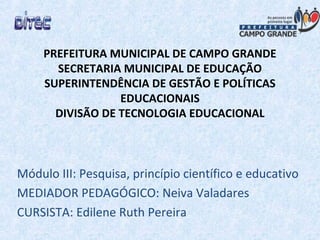 PREFEITURA MUNICIPAL DE CAMPO GRANDE
SECRETARIA MUNICIPAL DE EDUCAÇÃO
SUPERINTENDÊNCIA DE GESTÃO E POLÍTICAS
EDUCACIONAIS
DIVISÃO DE TECNOLOGIA EDUCACIONAL
Módulo III: Pesquisa, princípio científico e educativo
MEDIADOR PEDAGÓGICO: Neiva Valadares
CURSISTA: Edilene Ruth Pereira
 