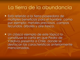 La tierra de la abundancia Está   referido a la tierra poseedora de múltiples beneficios para el hombre, como por ejemplo: metales preciosos, campos fecundos, árboles y aire fresco. Un clásico ejemplo de este tópico lo constituye la carta en que Pedro de Valdivia presenta a Chile, donde se destacan las características anteriormente mencionadas. 