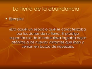 La tierra de la abundancia Ejemplo: «Era aquél un espacio que se caracterizaba por los dones de su tierra. El pródigo espectáculo de la naturaleza lograba dejar atónitos a los nuevos visitantes que iban y venían en busca de riquezas». 