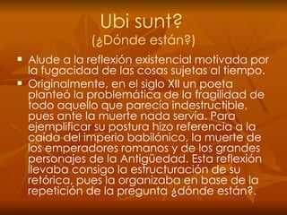 Ubi sunt?   (¿Dónde están?) Alude   a la reflexión existencial motivada por la fugacidad de las cosas sujetas al tiempo. Originalmente, en el siglo XII un poeta planteó la problemática de la fragilidad de todo aquello que parecía indestructible, pues ante la muerte nada servía. Para ejemplificar su postura hizo referencia a la caída del imperio babilónico, la muerte de los emperadores romanos y de los grandes personajes de la Antigüedad. Esta reflexión llevaba consigo la estructuración de su retórica, pues la organizaba en base de la repetición de la pregunta ¿dónde están?. 