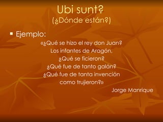 Ubi sunt?   (¿Dónde están?) Ejemplo: «¿Qué se hizo el rey don Juan? Los infantes de Aragón, ¿Qué se ficieron? ¿Qué fue de tanto galán? ¿Qué fue de tanta invención como trujieron?» Jorge Manrique 