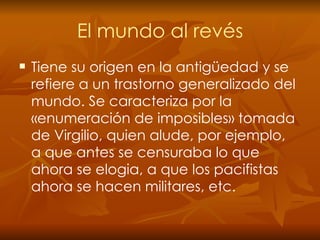 El mundo al revés Tiene   su origen en la antigüedad y se refiere a un trastorno generalizado del mundo. Se caracteriza por la «enumeración de imposibles» tomada de Virgilio, quien alude, por ejemplo,  a que antes se censuraba lo que ahora se elogia, a que los pacifistas ahora se hacen militares, etc. 